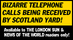 [BIZARRE TELEPHONE CALLS BEING RECEIVED BY SCOTLAND YARD!  Available to THE LONDON SUN & NEWS OF THE WORLD readers only!]