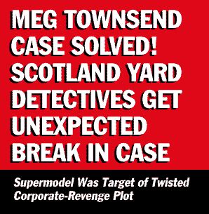 [MEG TOWNSEND CASE SOLVED!  SCOTLAND YARD DETECTIVES GET UNEXPECTED BREAK IN CASE -- Supermodel Was Target of Twisted Corporate-Revenge Plot
]